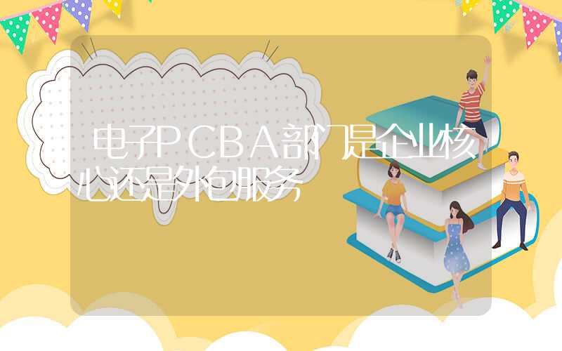 电子PCBA部门是企业核心还是外包服务